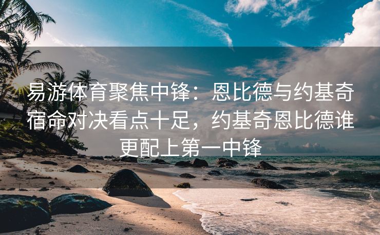 易游体育聚焦中锋：恩比德与约基奇宿命对决看点十足，约基奇恩比德谁更配上第一中锋  第2张