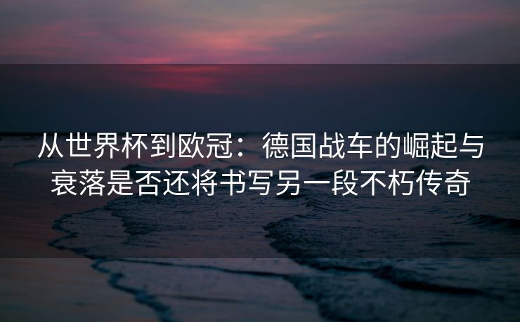 从世界杯到欧冠：德国战车的崛起与衰落是否还将书写另一段不朽传奇  第2张