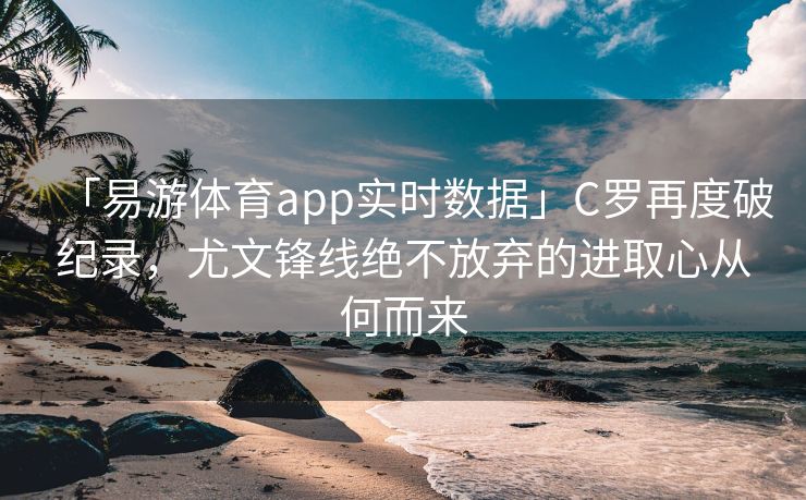 「易游体育app实时数据」C罗再度破纪录，尤文锋线绝不放弃的进取心从何而来  第2张