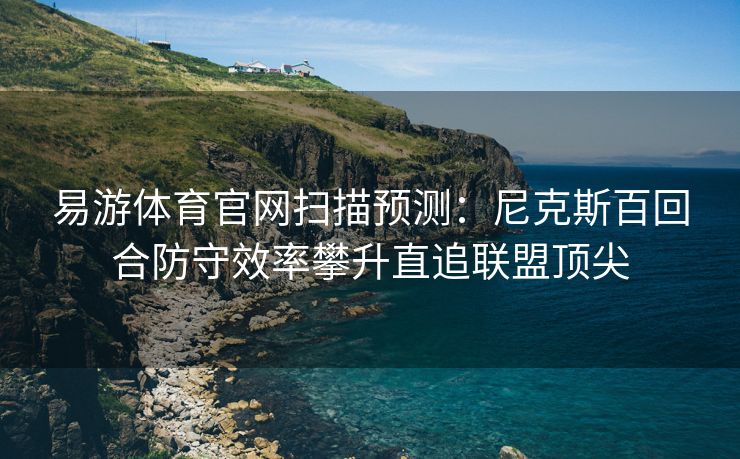 易游体育官网扫描预测：尼克斯百回合防守效率攀升直追联盟顶尖